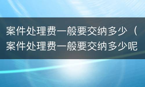 案件处理费一般要交纳多少（案件处理费一般要交纳多少呢）