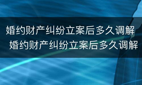 婚约财产纠纷立案后多久调解 婚约财产纠纷立案后多久调解有效