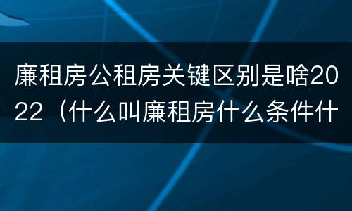 廉租房公租房关键区别是啥2022（什么叫廉租房什么条件什么叫公租房）