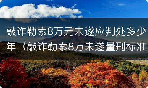 敲诈勒索8万元未遂应判处多少年（敲诈勒索8万未遂量刑标准）