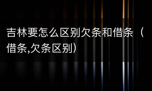 吉林要怎么区别欠条和借条（借条,欠条区别）