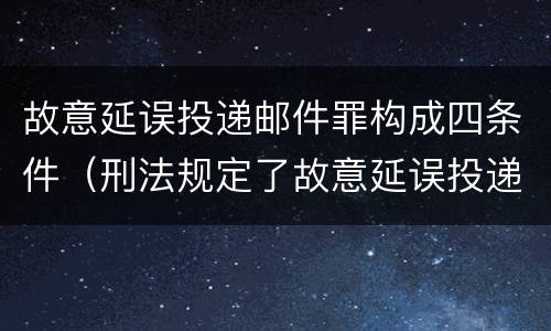 故意延误投递邮件罪构成四条件（刑法规定了故意延误投递邮件罪）