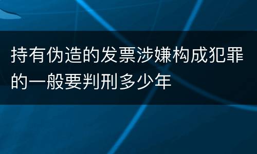 持有伪造的发票涉嫌构成犯罪的一般要判刑多少年