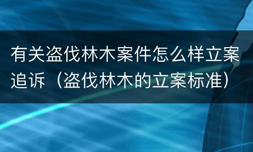 有关盗伐林木案件怎么样立案追诉（盗伐林木的立案标准）
