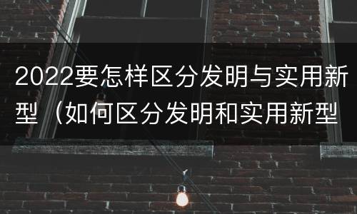 2022要怎样区分发明与实用新型（如何区分发明和实用新型）