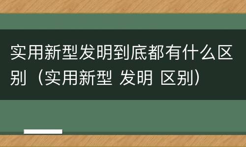 实用新型发明到底都有什么区别（实用新型 发明 区别）