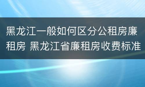 黑龙江一般如何区分公租房廉租房 黑龙江省廉租房收费标准是多少