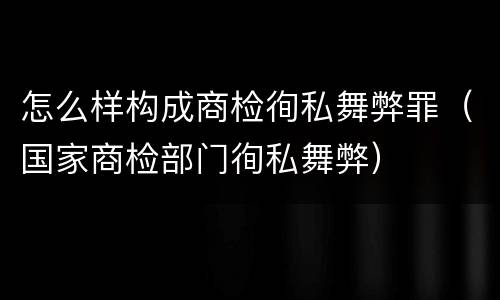 怎么样构成商检徇私舞弊罪（国家商检部门徇私舞弊）