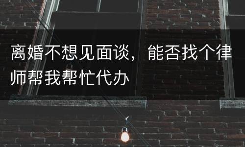 离婚不想见面谈，能否找个律师帮我帮忙代办
