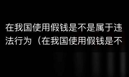 在我国使用假钱是不是属于违法行为（在我国使用假钱是不是属于违法行为呢）