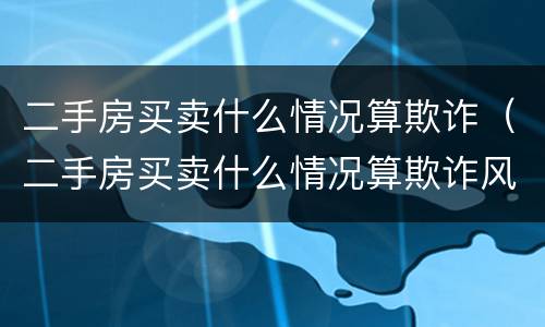 二手房买卖什么情况算欺诈（二手房买卖什么情况算欺诈风险）