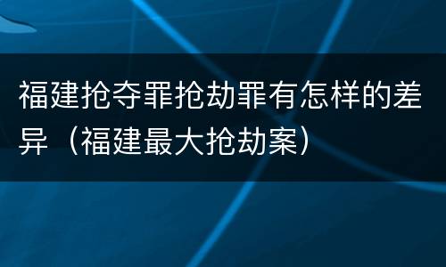 福建抢夺罪抢劫罪有怎样的差异（福建最大抢劫案）