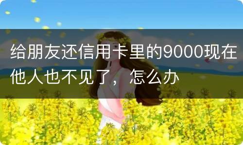 给朋友还信用卡里的9000现在他人也不见了，怎么办