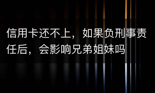 信用卡还不上，如果负刑事责任后，会影响兄弟姐妹吗