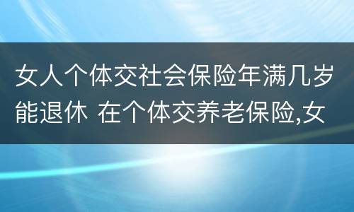 女人个体交社会保险年满几岁能退休 在个体交养老保险,女的多大岁数可以退休