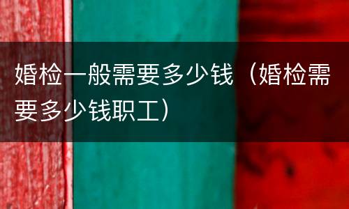 婚检一般需要多少钱（婚检需要多少钱职工）