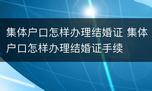 集体户口怎样办理结婚证 集体户口怎样办理结婚证手续