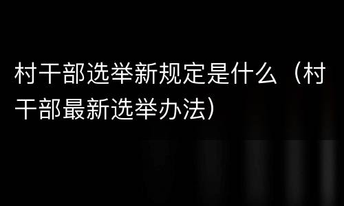 村干部选举新规定是什么（村干部最新选举办法）