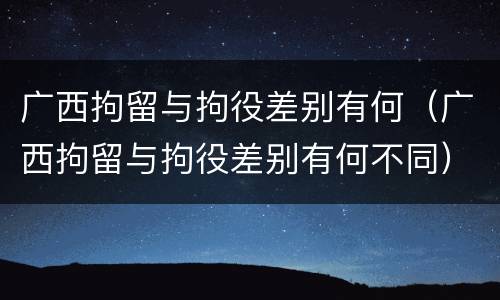 广西拘留与拘役差别有何（广西拘留与拘役差别有何不同）