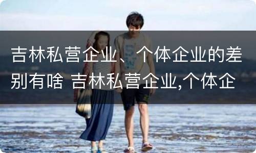 吉林私营企业、个体企业的差别有啥 吉林私营企业,个体企业的差别有啥