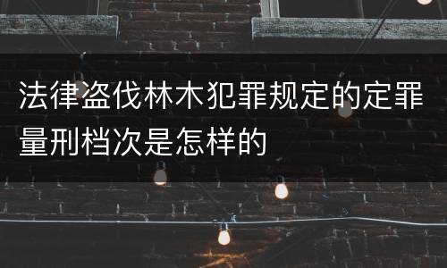 法律盗伐林木犯罪规定的定罪量刑档次是怎样的