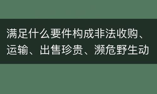 满足什么要件构成非法收购、运输、出售珍贵、濒危野生动物、珍贵、濒危野生动物制品罪