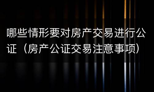 哪些情形要对房产交易进行公证（房产公证交易注意事项）