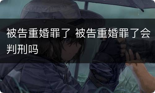 被告重婚罪了 被告重婚罪了会判刑吗