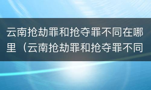 云南抢劫罪和抢夺罪不同在哪里（云南抢劫罪和抢夺罪不同在哪里举报）