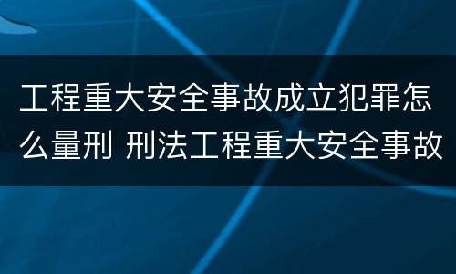 工程重大安全事故成立犯罪怎么量刑 刑法工程重大安全事故罪