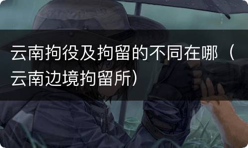 云南拘役及拘留的不同在哪（云南边境拘留所）
