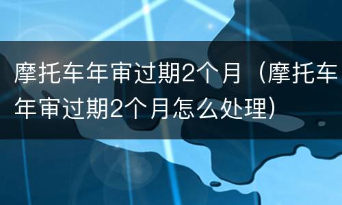 摩托车年审过期2个月（摩托车年审过期2个月怎么处理）