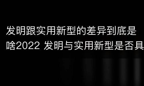 发明跟实用新型的差异到底是啥2022 发明与实用新型是否具有实用性