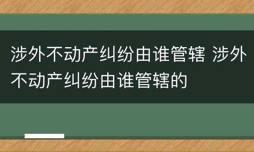 涉外不动产纠纷由谁管辖 涉外不动产纠纷由谁管辖的