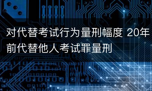 对代替考试行为量刑幅度 20年前代替他人考试罪量刑