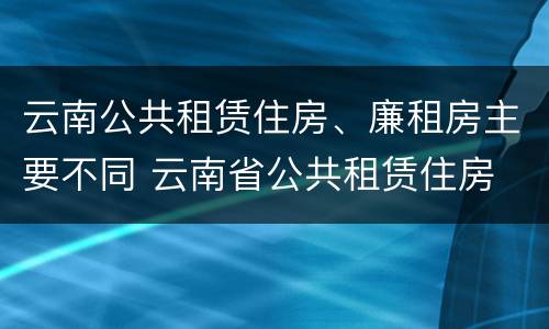 云南公共租赁住房、廉租房主要不同 云南省公共租赁住房