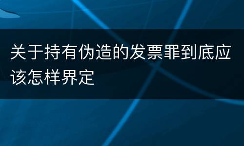 关于持有伪造的发票罪到底应该怎样界定