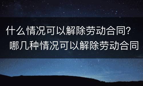 什么情况可以解除劳动合同？ 哪几种情况可以解除劳动合同