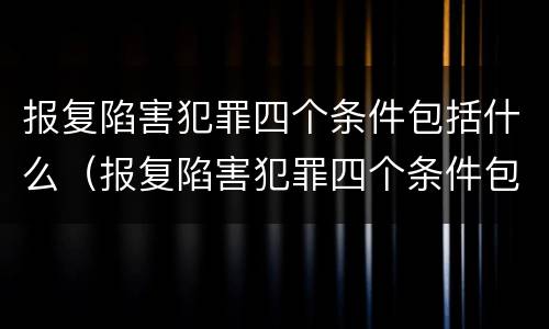 报复陷害犯罪四个条件包括什么（报复陷害犯罪四个条件包括什么内容）