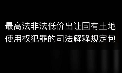 最高法非法低价出让国有土地使用权犯罪的司法解释规定包括什么重要内容