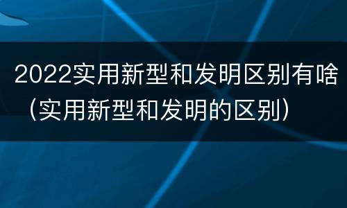 2022实用新型和发明区别有啥（实用新型和发明的区别）