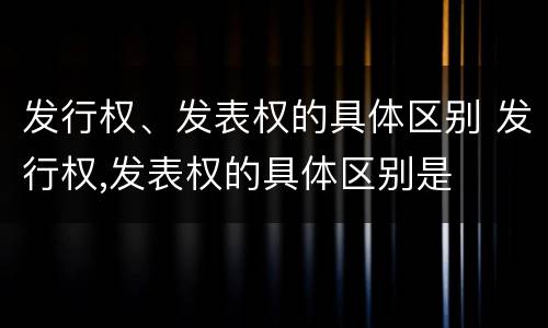 发行权、发表权的具体区别 发行权,发表权的具体区别是