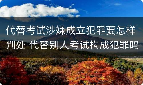 代替考试涉嫌成立犯罪要怎样判处 代替别人考试构成犯罪吗