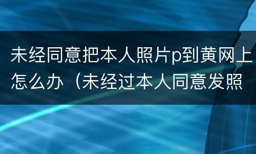 未经同意把本人照片p到黄网上怎么办（未经过本人同意发照片到网上违法吗）