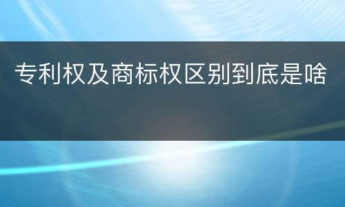专利权及商标权区别到底是啥