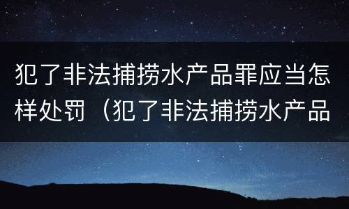 犯了非法捕捞水产品罪应当怎样处罚（犯了非法捕捞水产品罪应当怎样处罚呢）