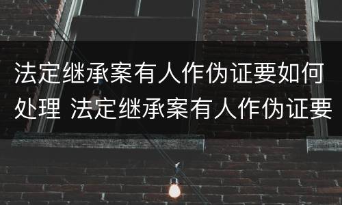 法定继承案有人作伪证要如何处理 法定继承案有人作伪证要如何处理才能成立