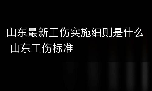 山东最新工伤实施细则是什么 山东工伤标准