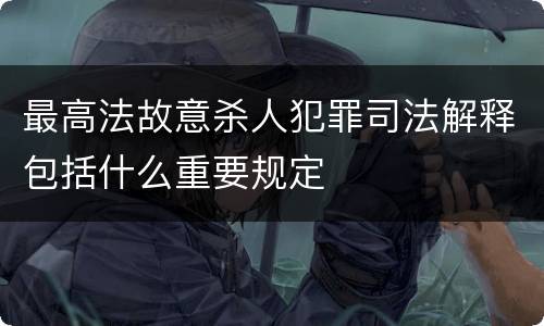 最高法故意杀人犯罪司法解释包括什么重要规定