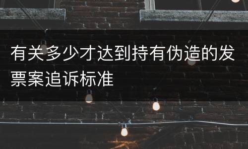 有关多少才达到持有伪造的发票案追诉标准